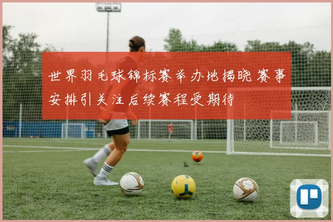 世界羽毛球锦标赛举办地揭晓 赛事安排引关注后续赛程受期待