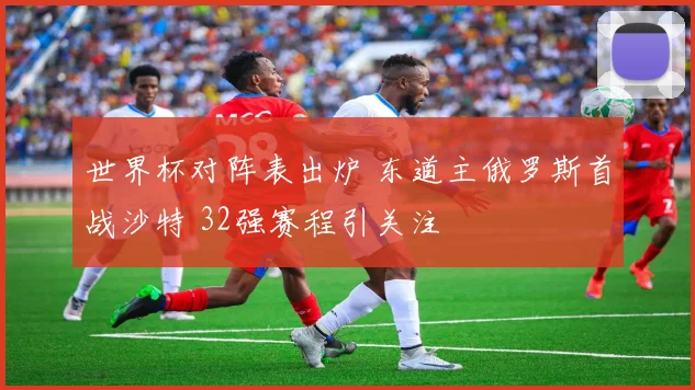 世界杯对阵表出炉 东道主俄罗斯首战沙特 32强赛程引关注