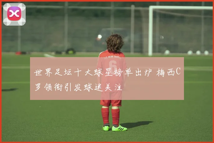 世界足坛十大球星榜单出炉 梅西C罗领衔引发球迷关注