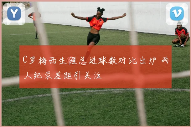 C罗梅西生涯总进球数对比出炉 两人纪录差距引关注