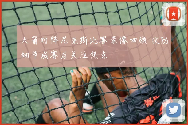 火箭对阵尼克斯比赛录像回顾 攻防细节成赛后关注焦点