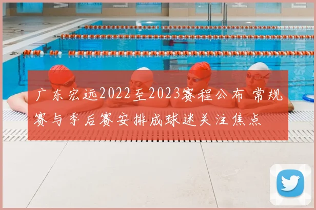 广东宏远2022至2023赛程公布 常规赛与季后赛安排成球迷关注焦点