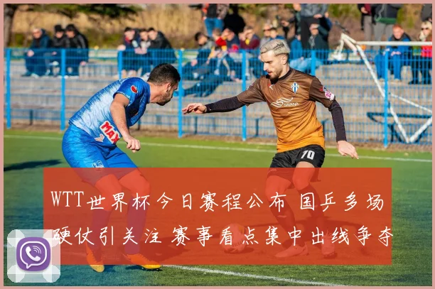 WTT世界杯今日赛程公布 国乒多场硬仗引关注 赛事看点集中出线争夺