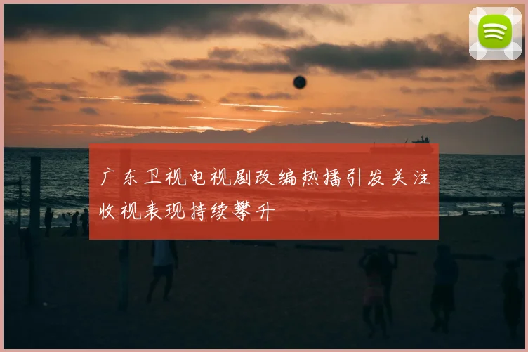 广东卫视电视剧改编热播引发关注收视表现持续攀升