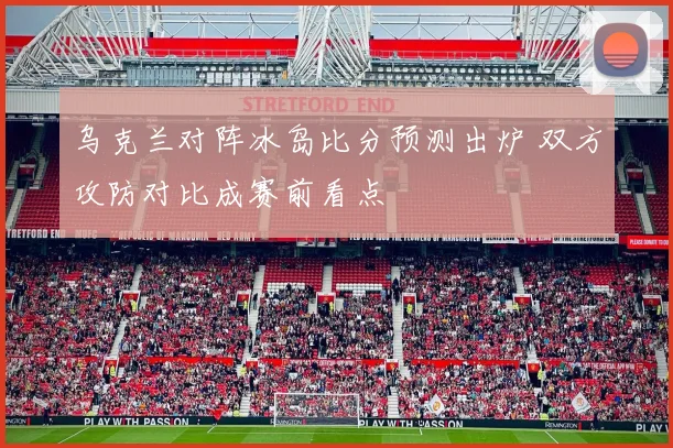乌克兰对阵冰岛比分预测出炉 双方攻防对比成赛前看点