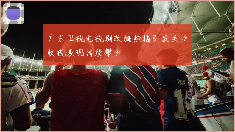 广东卫视电视剧改编热播引发关注收视表现持续攀升