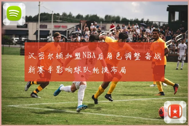 汉密尔顿加盟NBA后角色调整 备战新赛季影响球队轮换布局