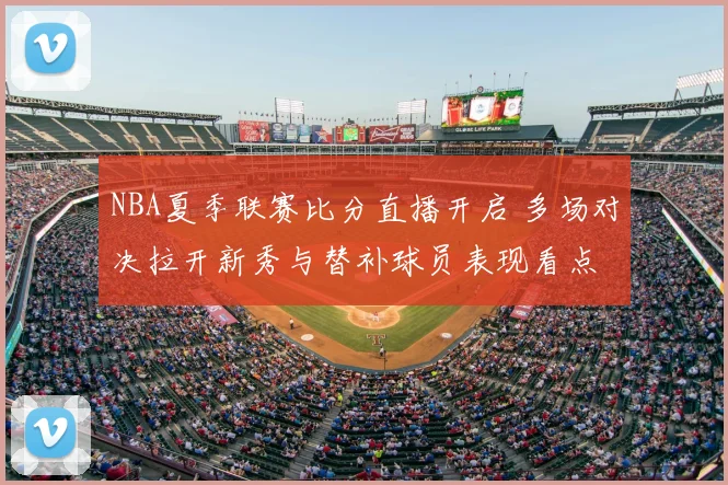 NBA夏季联赛比分直播开启 多场对决拉开新秀与替补球员表现看点