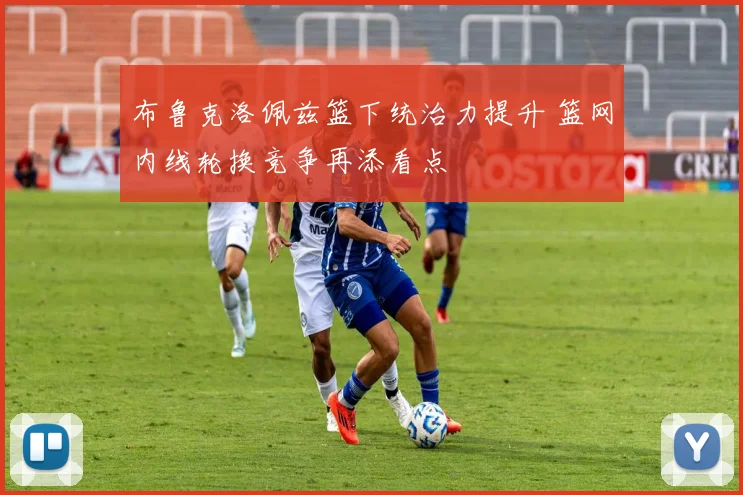布鲁克洛佩兹篮下统治力提升 篮网内线轮换竞争再添看点