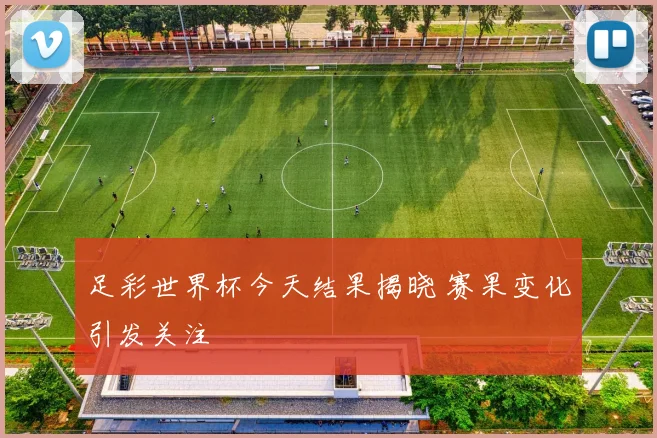 足彩世界杯今天结果揭晓 赛果变化引发关注