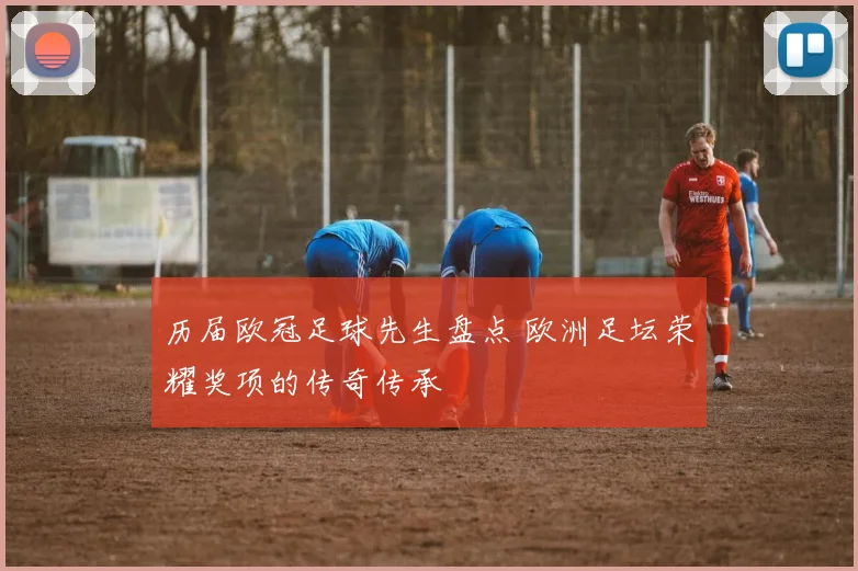 历届欧冠足球先生盘点 欧洲足坛荣耀奖项的传奇传承