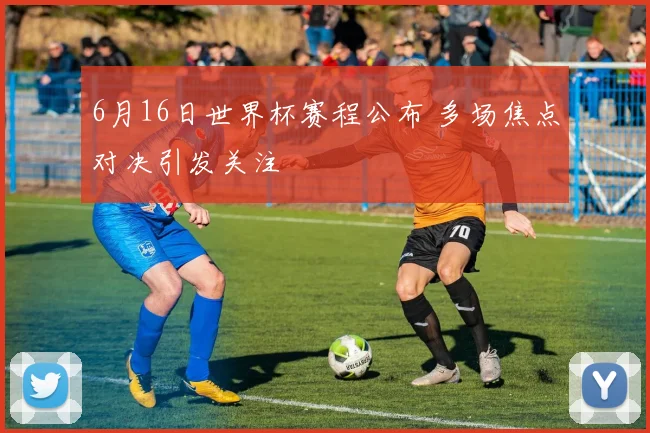 6月16日世界杯赛程公布 多场焦点对决引发关注